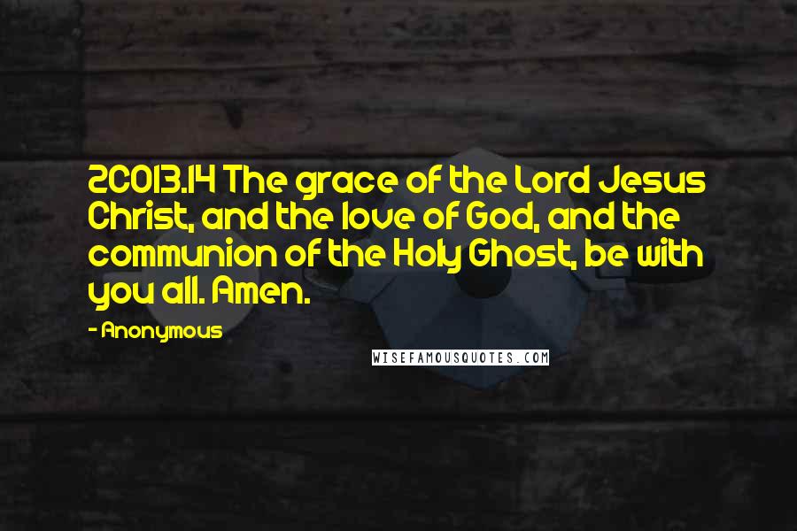 Anonymous Quotes: 2CO13.14 The grace of the Lord Jesus Christ, and the love of God, and the communion of the Holy Ghost, be with you all. Amen.