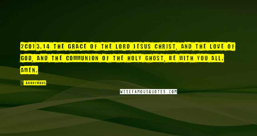 Anonymous Quotes: 2CO13.14 The grace of the Lord Jesus Christ, and the love of God, and the communion of the Holy Ghost, be with you all. Amen.