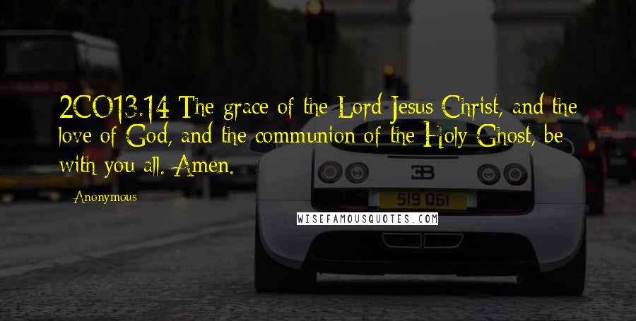 Anonymous Quotes: 2CO13.14 The grace of the Lord Jesus Christ, and the love of God, and the communion of the Holy Ghost, be with you all. Amen.