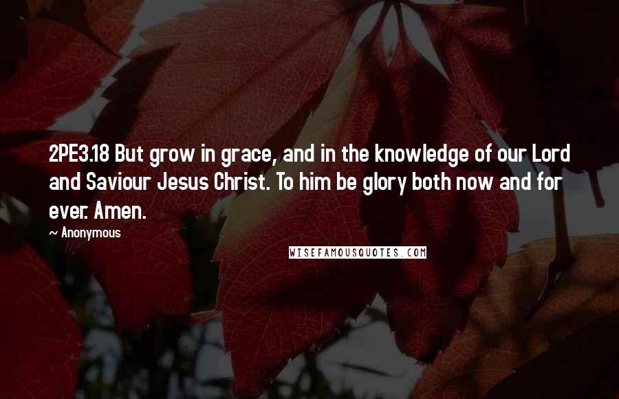 Anonymous Quotes: 2PE3.18 But grow in grace, and in the knowledge of our Lord and Saviour Jesus Christ. To him be glory both now and for ever. Amen.