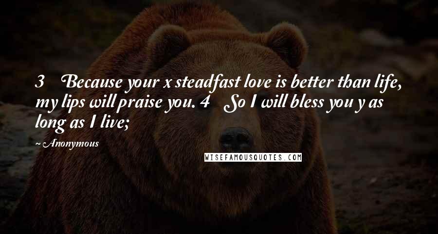 Anonymous Quotes: 3    Because your x steadfast love is better than life, my lips will praise you. 4    So I will bless you y as long as I live;