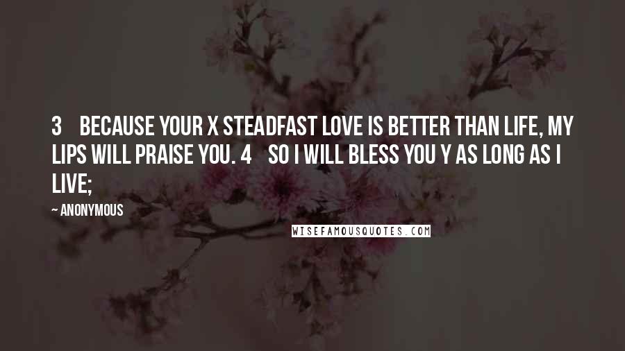 Anonymous Quotes: 3    Because your x steadfast love is better than life, my lips will praise you. 4    So I will bless you y as long as I live;