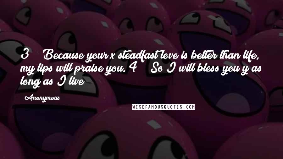 Anonymous Quotes: 3    Because your x steadfast love is better than life, my lips will praise you. 4    So I will bless you y as long as I live;