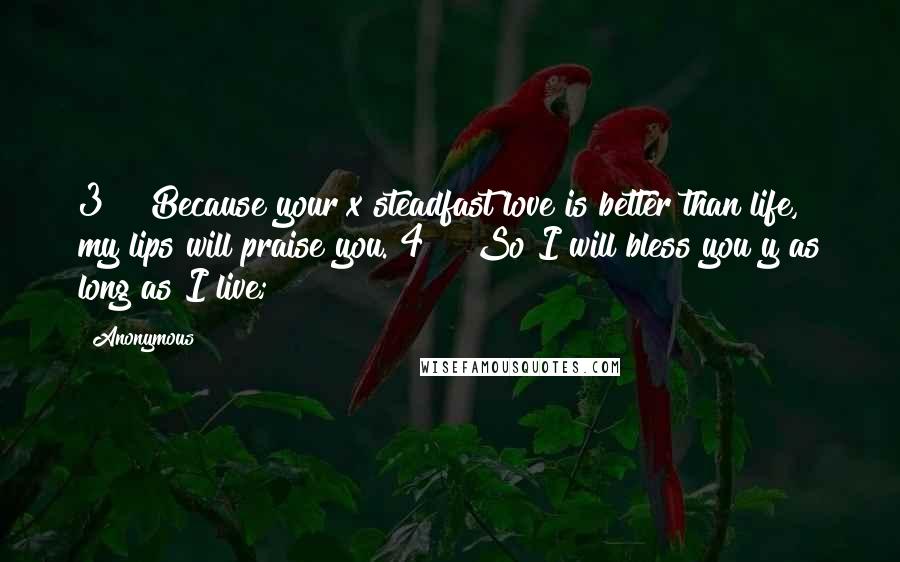 Anonymous Quotes: 3    Because your x steadfast love is better than life, my lips will praise you. 4    So I will bless you y as long as I live;