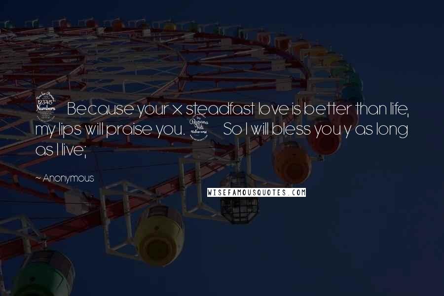 Anonymous Quotes: 3    Because your x steadfast love is better than life, my lips will praise you. 4    So I will bless you y as long as I live;