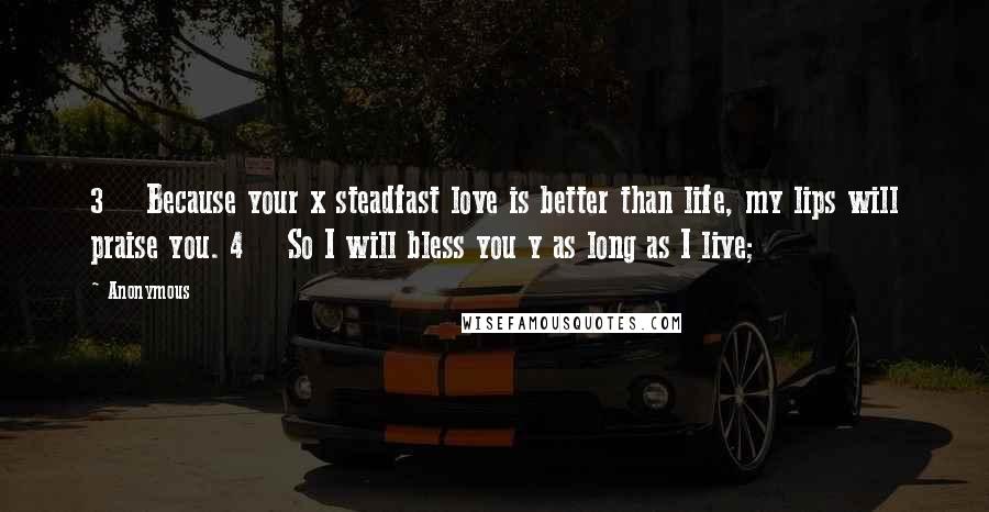 Anonymous Quotes: 3    Because your x steadfast love is better than life, my lips will praise you. 4    So I will bless you y as long as I live;