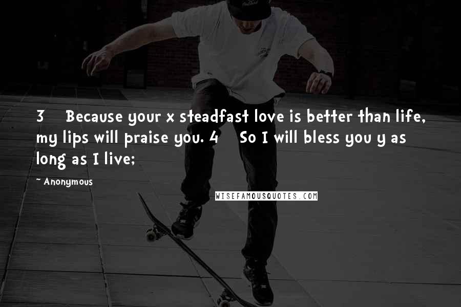 Anonymous Quotes: 3    Because your x steadfast love is better than life, my lips will praise you. 4    So I will bless you y as long as I live;