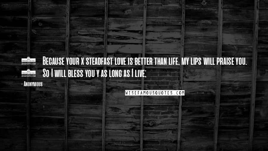 Anonymous Quotes: 3    Because your x steadfast love is better than life, my lips will praise you. 4    So I will bless you y as long as I live;