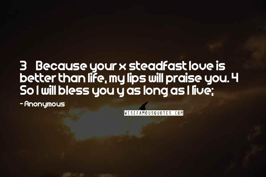 Anonymous Quotes: 3    Because your x steadfast love is better than life, my lips will praise you. 4    So I will bless you y as long as I live;
