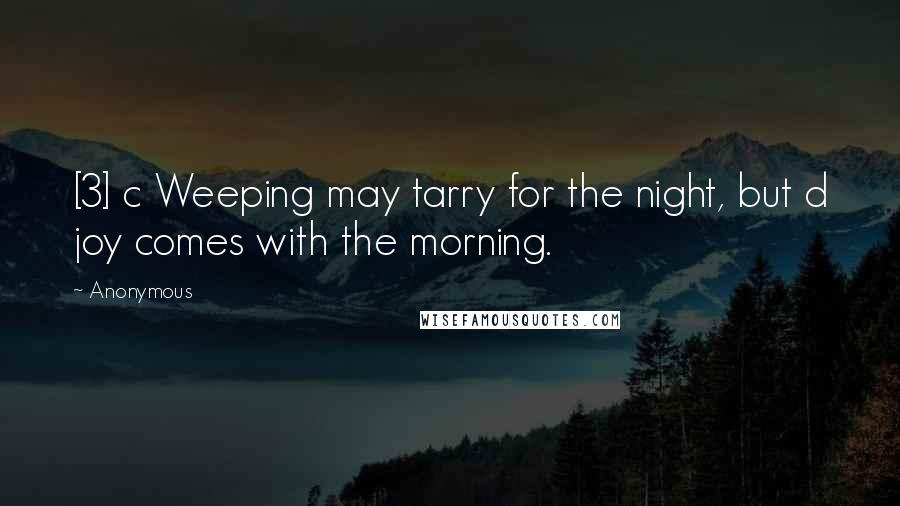 Anonymous Quotes: [3] c Weeping may tarry for the night, but d joy comes with the morning.
