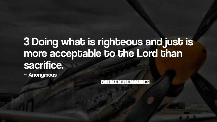 Anonymous Quotes: 3 Doing what is righteous and just is more acceptable to the Lord than sacrifice.