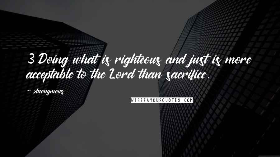 Anonymous Quotes: 3 Doing what is righteous and just is more acceptable to the Lord than sacrifice.