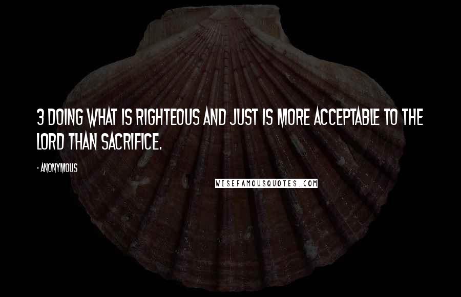 Anonymous Quotes: 3 Doing what is righteous and just is more acceptable to the Lord than sacrifice.