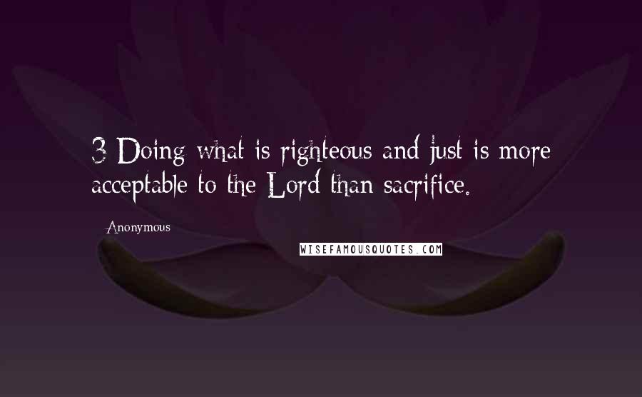 Anonymous Quotes: 3 Doing what is righteous and just is more acceptable to the Lord than sacrifice.