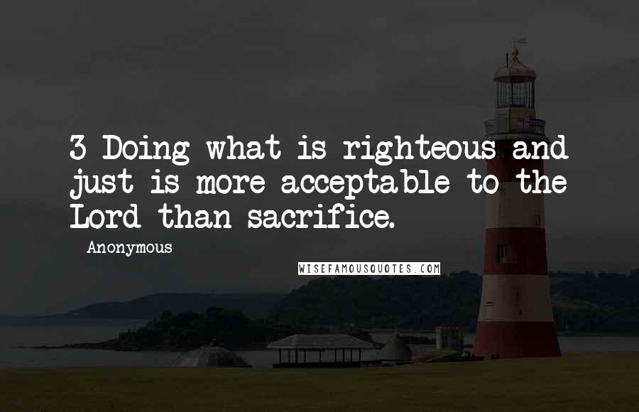 Anonymous Quotes: 3 Doing what is righteous and just is more acceptable to the Lord than sacrifice.
