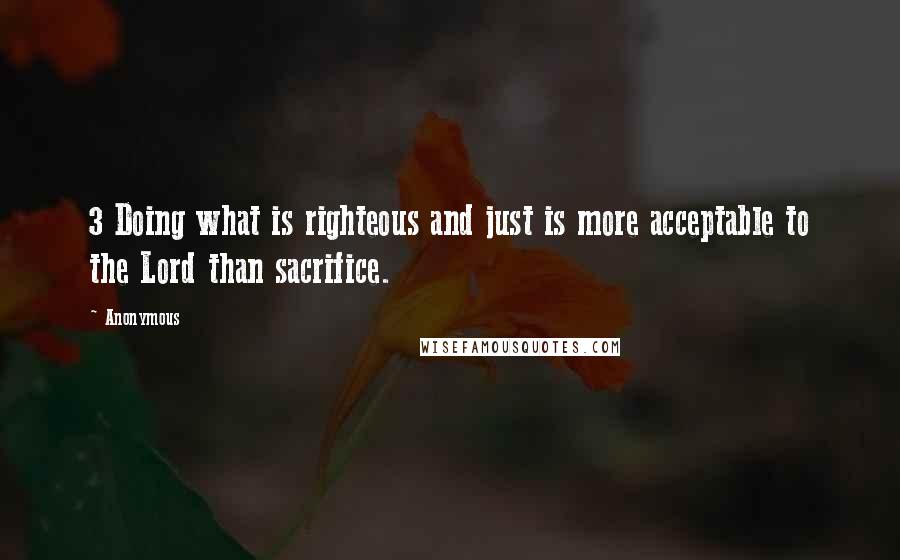 Anonymous Quotes: 3 Doing what is righteous and just is more acceptable to the Lord than sacrifice.