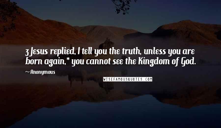 Anonymous Quotes: 3 Jesus replied, I tell you the truth, unless you are born again,* you cannot see the Kingdom of God.