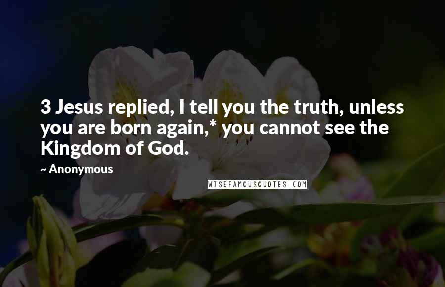 Anonymous Quotes: 3 Jesus replied, I tell you the truth, unless you are born again,* you cannot see the Kingdom of God.