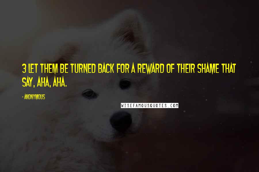 Anonymous Quotes: 3 Let them be turned back for a reward of their shame that say, Aha, aha.