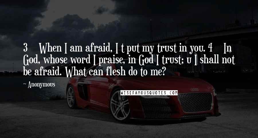 Anonymous Quotes: 3    When I am afraid, I t put my trust in you. 4    In God, whose word I praise, in God I trust; u I shall not be afraid. What can flesh do to me?