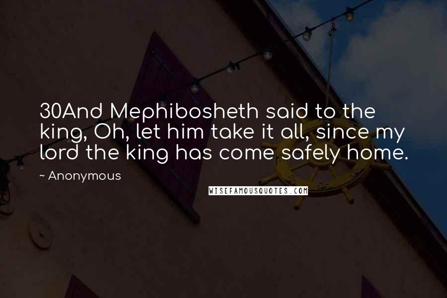 Anonymous Quotes: 30And Mephibosheth said to the king, Oh, let him take it all, since my lord the king has come safely home.