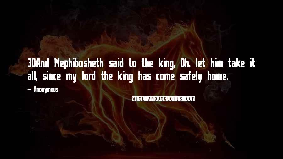 Anonymous Quotes: 30And Mephibosheth said to the king, Oh, let him take it all, since my lord the king has come safely home.