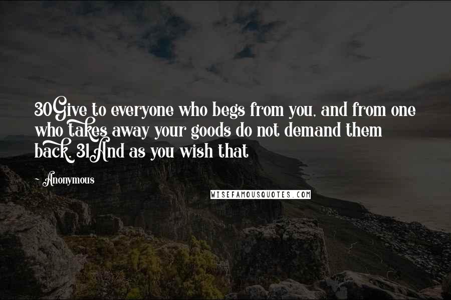 Anonymous Quotes: 30Give to everyone who begs from you, and from one who takes away your goods do not demand them back. 31And as you wish that