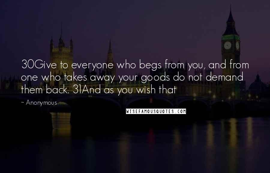 Anonymous Quotes: 30Give to everyone who begs from you, and from one who takes away your goods do not demand them back. 31And as you wish that