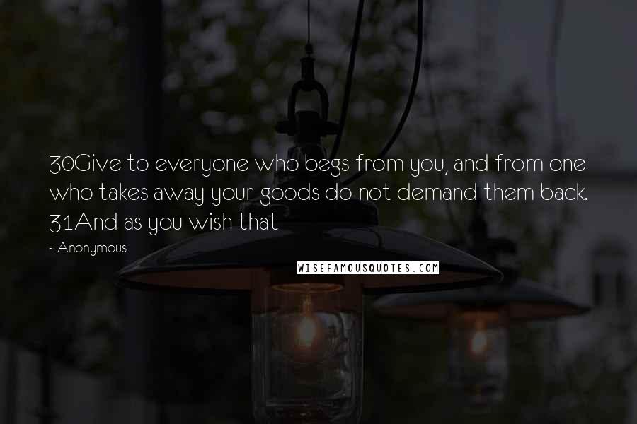 Anonymous Quotes: 30Give to everyone who begs from you, and from one who takes away your goods do not demand them back. 31And as you wish that