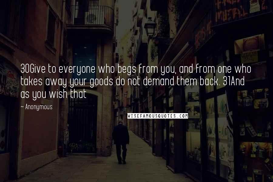 Anonymous Quotes: 30Give to everyone who begs from you, and from one who takes away your goods do not demand them back. 31And as you wish that