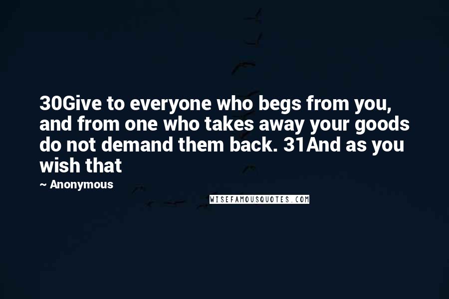 Anonymous Quotes: 30Give to everyone who begs from you, and from one who takes away your goods do not demand them back. 31And as you wish that