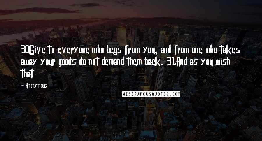 Anonymous Quotes: 30Give to everyone who begs from you, and from one who takes away your goods do not demand them back. 31And as you wish that