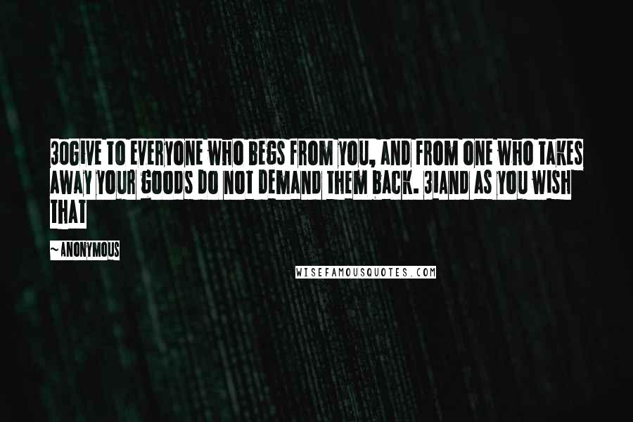 Anonymous Quotes: 30Give to everyone who begs from you, and from one who takes away your goods do not demand them back. 31And as you wish that