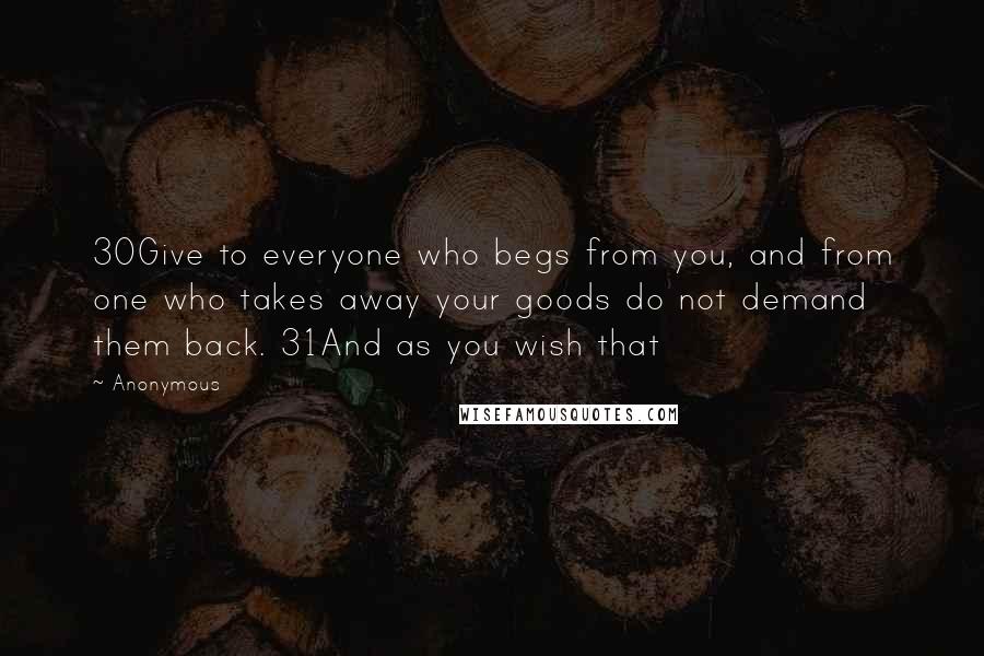 Anonymous Quotes: 30Give to everyone who begs from you, and from one who takes away your goods do not demand them back. 31And as you wish that