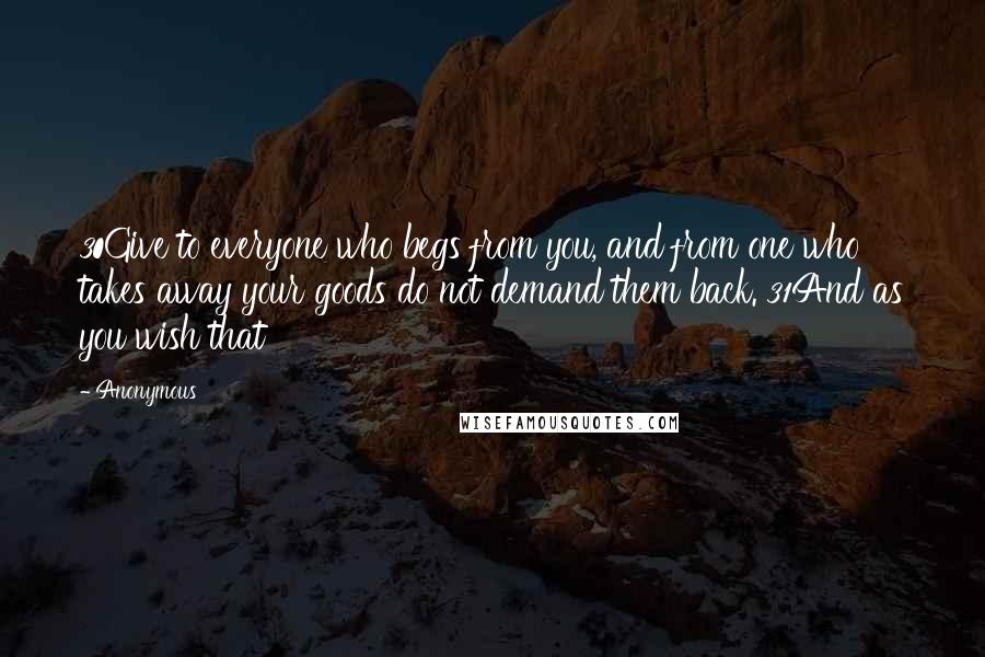 Anonymous Quotes: 30Give to everyone who begs from you, and from one who takes away your goods do not demand them back. 31And as you wish that