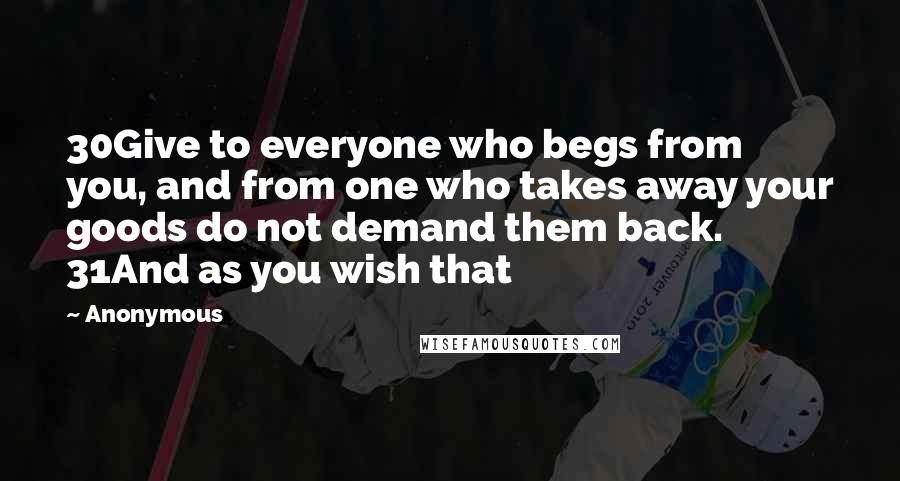 Anonymous Quotes: 30Give to everyone who begs from you, and from one who takes away your goods do not demand them back. 31And as you wish that