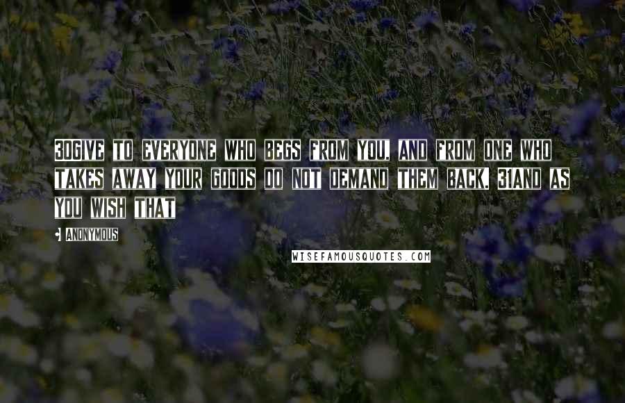 Anonymous Quotes: 30Give to everyone who begs from you, and from one who takes away your goods do not demand them back. 31And as you wish that