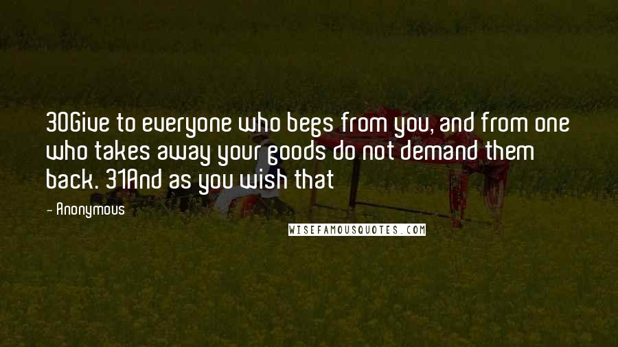 Anonymous Quotes: 30Give to everyone who begs from you, and from one who takes away your goods do not demand them back. 31And as you wish that