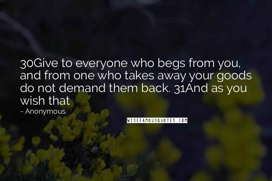 Anonymous Quotes: 30Give to everyone who begs from you, and from one who takes away your goods do not demand them back. 31And as you wish that