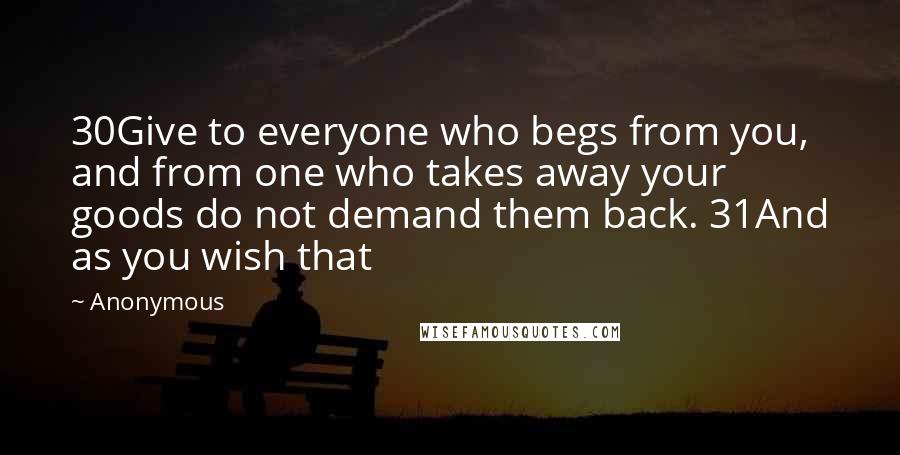Anonymous Quotes: 30Give to everyone who begs from you, and from one who takes away your goods do not demand them back. 31And as you wish that
