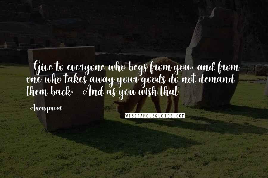 Anonymous Quotes: 30Give to everyone who begs from you, and from one who takes away your goods do not demand them back. 31And as you wish that