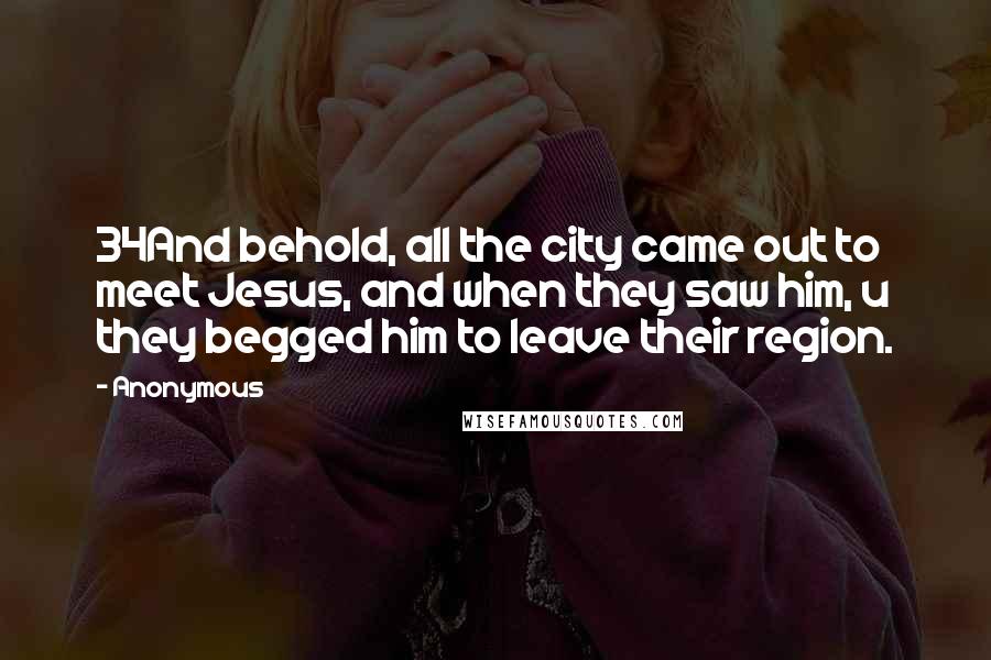 Anonymous Quotes: 34And behold, all the city came out to meet Jesus, and when they saw him, u they begged him to leave their region.