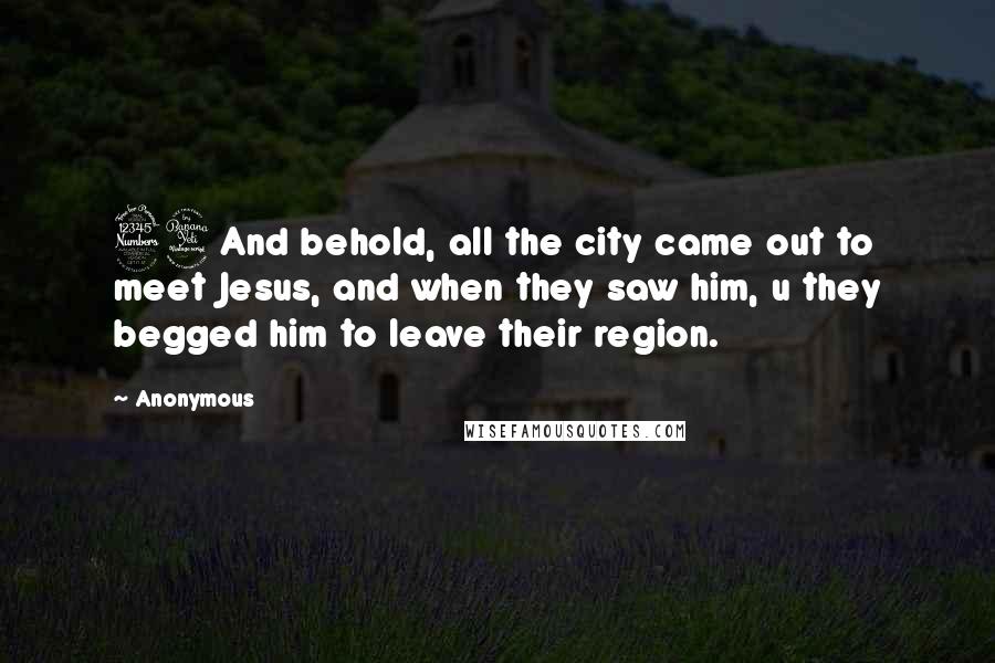 Anonymous Quotes: 34And behold, all the city came out to meet Jesus, and when they saw him, u they begged him to leave their region.