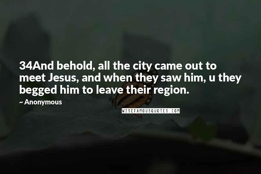 Anonymous Quotes: 34And behold, all the city came out to meet Jesus, and when they saw him, u they begged him to leave their region.