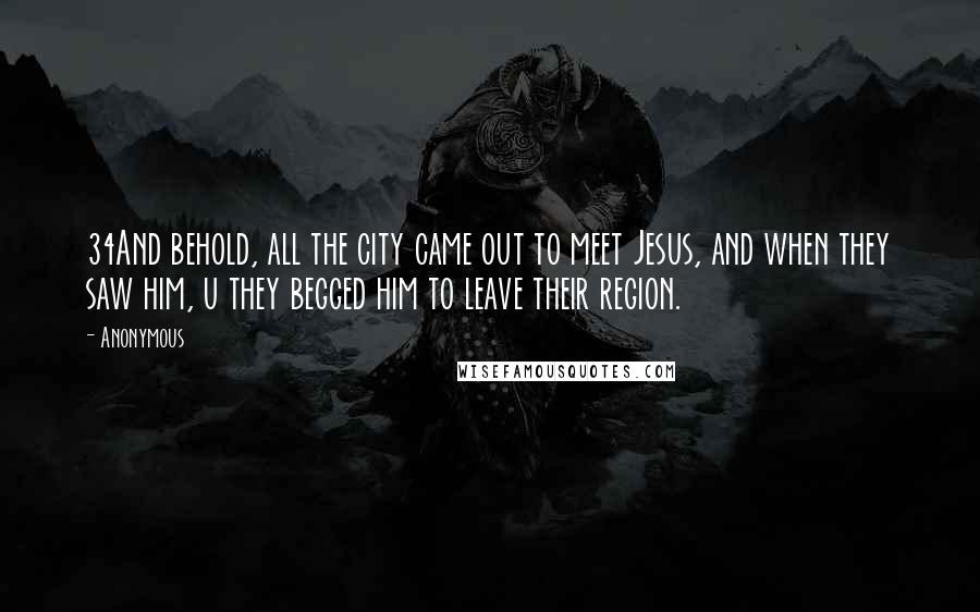 Anonymous Quotes: 34And behold, all the city came out to meet Jesus, and when they saw him, u they begged him to leave their region.