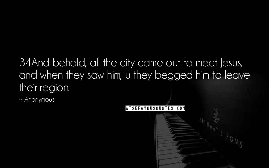 Anonymous Quotes: 34And behold, all the city came out to meet Jesus, and when they saw him, u they begged him to leave their region.