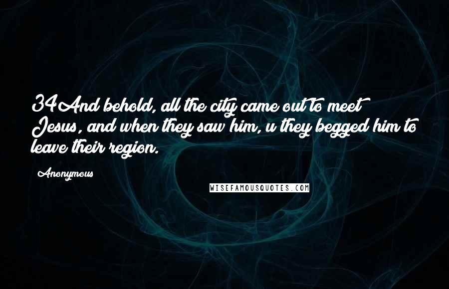 Anonymous Quotes: 34And behold, all the city came out to meet Jesus, and when they saw him, u they begged him to leave their region.