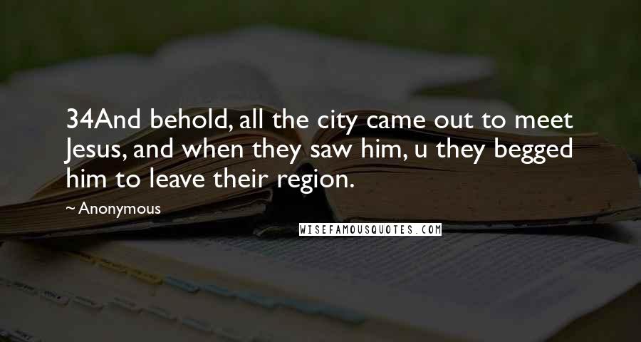 Anonymous Quotes: 34And behold, all the city came out to meet Jesus, and when they saw him, u they begged him to leave their region.