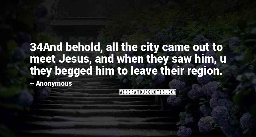 Anonymous Quotes: 34And behold, all the city came out to meet Jesus, and when they saw him, u they begged him to leave their region.