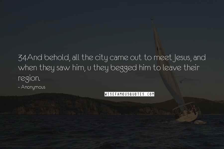 Anonymous Quotes: 34And behold, all the city came out to meet Jesus, and when they saw him, u they begged him to leave their region.